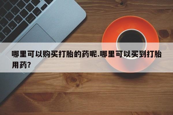有私人卖打胎药吗哪里可以购买打胎的药呢.哪里可以买到打胎用药？