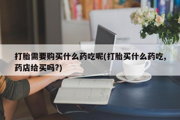 有私人卖打胎药吗打胎需要购买什么药吃呢(打胎买什么药吃,药店给买吗?)